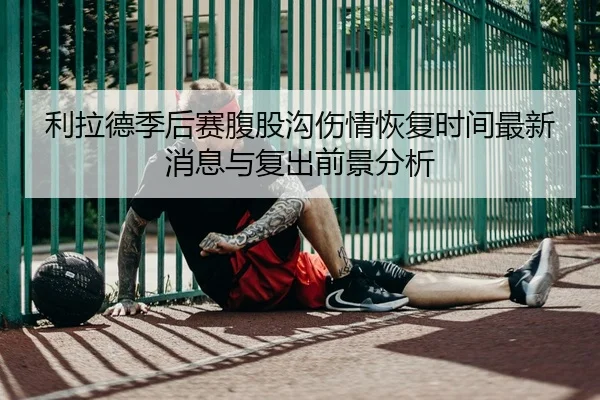利拉德季后赛腹股沟伤情恢复时间最新消息与复出前景分析