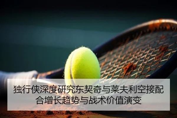 独行侠深度研究东契奇与莱夫利空接配合增长趋势与战术价值演变
