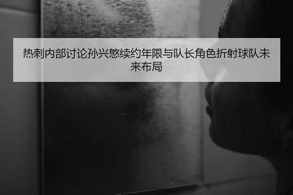 热刺内部讨论孙兴慜续约年限与队长角色折射球队未来布局