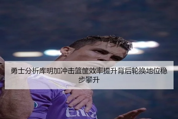 勇士分析库明加冲击篮筐效率提升背后轮换地位稳步攀升