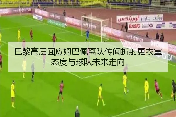 巴黎高层回应姆巴佩离队传闻折射更衣室态度与球队未来走向